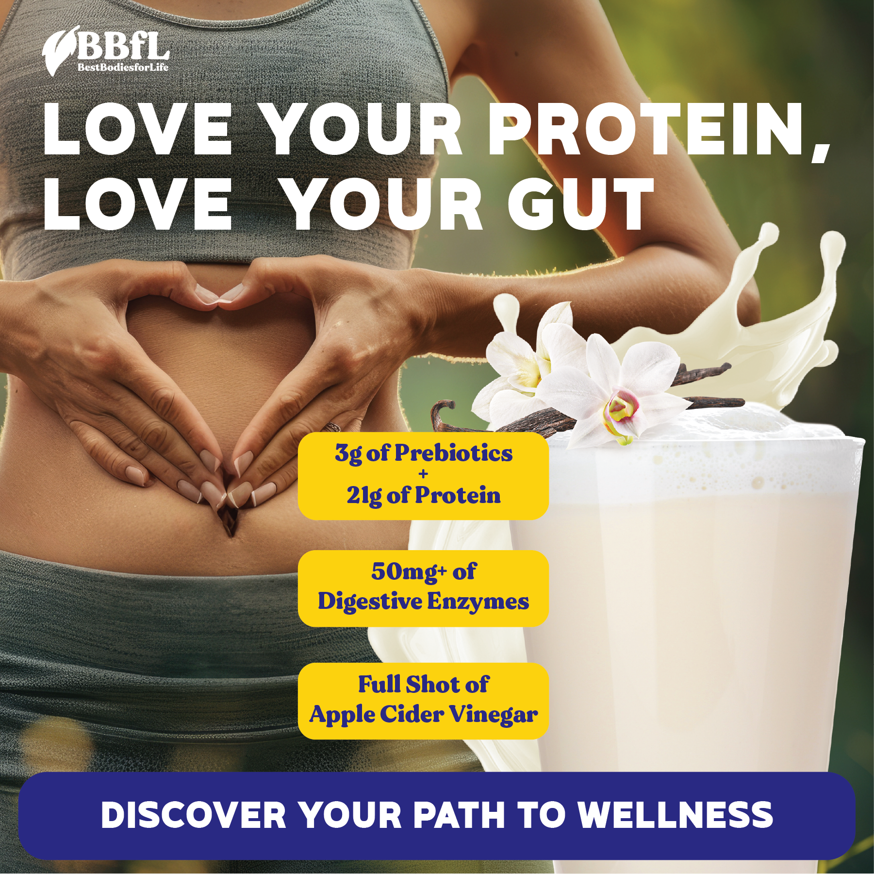 Love Your Protein, Love Your Gut. 3g of Probiotics + 21g of Protein. 50mg of Digestive Enzymes. Full Shot of Apple Cider Vinegar. BBFL. Discover your path to wellness.